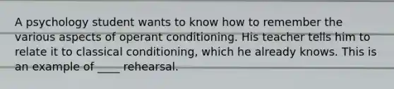 A psychology student wants to know how to remember the various aspects of operant conditioning. His teacher tells him to relate it to classical conditioning, which he already knows. This is an example of ____ rehearsal.