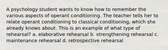 A psychology student wants to know how to remember the various aspects of operant conditioning. The teacher tells her to relate operant conditioning to classical conditioning, which she already knows about. This is an example of what type of rehearsal? a. elaborative rehearsal b. strengthening rehearsal c. maintenance rehearsal d. retrospective rehearsal