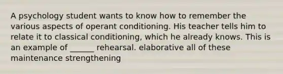 A psychology student wants to know how to remember the various aspects of operant conditioning. His teacher tells him to relate it to classical conditioning, which he already knows. This is an example of ______ rehearsal. elaborative all of these maintenance strengthening