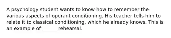 A psychology student wants to know how to remember the various aspects of operant conditioning. His teacher tells him to relate it to classical conditioning, which he already knows. This is an example of ______ rehearsal.