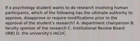 If a psychology student wants to do research involving human participants, which of the following has the ultimate authority to approve, disapprove or require modifications prior to the approval of the student's research? A. department chairperson B. faculty sponsor of the research C. Institutional Review Board (IRB) D. the university's IACUC