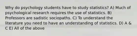 Why do psychology students have to study statistics? A) Much of psychological research requires the use of statistics. B) Professors are sadistic sociopaths. C) To understand the literature you need to have an understanding of statistics. D) A & C E) All of the above