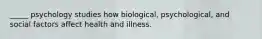 _____ psychology studies how biological, psychological, and social factors affect health and illness.