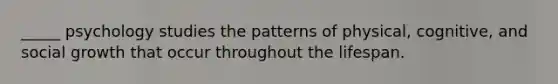 _____ psychology studies the patterns of physical, cognitive, and social growth that occur throughout the lifespan.