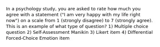 In a psychology study, you are asked to rate how much you agree with a statement ("I am very happy with my life right now") on a scale from 1 (strongly disagree) to 7 (strongly agree). This is an example of what type of question? 1) Multiple choice question 2) Self-Assessment Manikin 3) Likert item 4) Differential Forced-Choice Emotion item