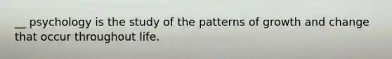 __ psychology is the study of the patterns of growth and change that occur throughout life.