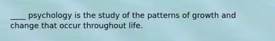 ____ psychology is the study of the patterns of growth and change that occur throughout life.