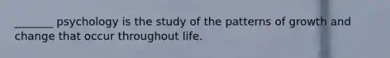 _______ psychology is the study of the patterns of growth and change that occur throughout life.