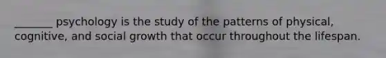 _______ psychology is the study of the patterns of physical, cognitive, and social growth that occur throughout the lifespan.