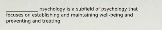 ______________ psychology is a subfield of psychology that focuses on establishing and maintaining well-being and preventing and treating
