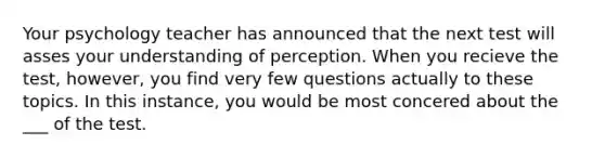 Your psychology teacher has announced that the next test will asses your understanding of perception. When you recieve the test, however, you find very few questions actually to these topics. In this instance, you would be most concered about the ___ of the test.