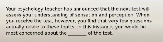 Your psychology teacher has announced that the next test will assess your understanding of sensation and perception. When you receive the test, however, you find that very few questions actually relate to these topics. In this instance, you would be most concerned about the ________ of the test.