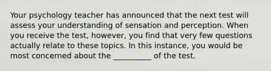 Your psychology teacher has announced that the next test will assess your understanding of sensation and perception. When you receive the test, however, you find that very few questions actually relate to these topics. In this instance, you would be most concerned about the __________ of the test.