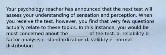 Your psychology teacher has announced that the next test will assess your understanding of sensation and perception. When you receive the test, however, you find that very few questions actually relate to these topics. In this instance, you would be most concerned about the ________ of the test. a. reliability b. factor analysis c. standardization d. validity e. normal distribution