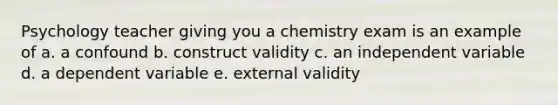 Psychology teacher giving you a chemistry exam is an example of a. a confound b. construct validity c. an independent variable d. a dependent variable e. external validity