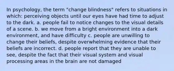 In psychology, the term "change blindness" refers to situations in which: perceiving objects until our eyes have had time to adjust to the dark. a. people fail to notice changes to the visual details of a scene. b. we move from a bright environment into a dark environment, and have difficulty c. people are unwilling to change their beliefs, despite overwhelming evidence that their beliefs are incorrect. d. people report that they are unable to see, despite the fact that their visual system and visual processing areas in the brain are not damaged