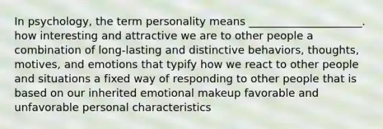 In psychology, the term personality means _____________________. how interesting and attractive we are to other people a combination of long-lasting and distinctive behaviors, thoughts, motives, and emotions that typify how we react to other people and situations a fixed way of responding to other people that is based on our inherited emotional makeup favorable and unfavorable personal characteristics