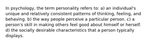 In psychology, the term personality refers to: a) an individual's unique and relatively consistent patterns of thinking, feeling, and behaving. b) the way people perceive a particular person. c) a person's skill in making others feel good about himself or herself. d) the socially desirable characteristics that a person typically displays.