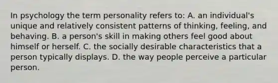 In psychology the term personality refers to: A. an individual's unique and relatively consistent patterns of thinking, feeling, and behaving. B. a person's skill in making others feel good about himself or herself. C. the socially desirable characteristics that a person typically displays. D. the way people perceive a particular person.