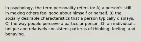 In psychology, the term personality refers to: A) a person's skill in making others feel good about himself or herself. B) the socially desirable characteristics that a person typically displays. C) the way people perceive a particular person. D) an individual's unique and relatively consistent patterns of thinking, feeling, and behaving.