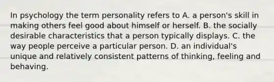 In psychology the term personality refers to A. a person's skill in making others feel good about himself or herself. B. the socially desirable characteristics that a person typically displays. C. the way people perceive a particular person. D. an individual's unique and relatively consistent patterns of thinking, feeling and behaving.