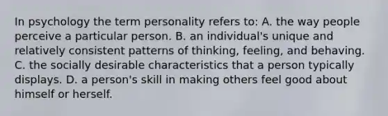 In psychology the term personality refers to: A. the way people perceive a particular person. B. an individual's unique and relatively consistent patterns of thinking, feeling, and behaving. C. the socially desirable characteristics that a person typically displays. D. a person's skill in making others feel good about himself or herself.