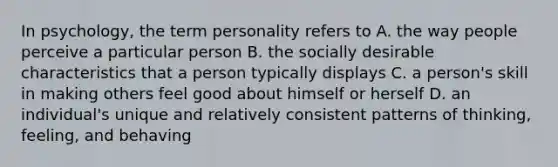 In psychology, the term personality refers to A. the way people perceive a particular person B. the socially desirable characteristics that a person typically displays C. a person's skill in making others feel good about himself or herself D. an individual's unique and relatively consistent patterns of thinking, feeling, and behaving