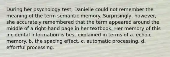 During her psychology test, Danielle could not remember the meaning of the term semantic memory. Surprisingly, however, she accurately remembered that the term appeared around the middle of a right-hand page in her textbook. Her memory of this incidental information is best explained in terms of a. echoic memory. b. the spacing effect. c. automatic processing. d. effortful processing.