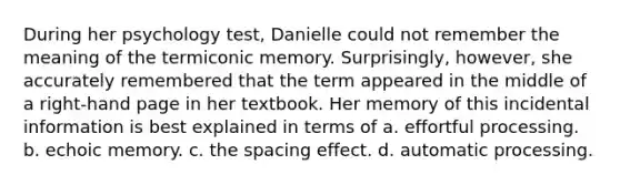 During her psychology test, Danielle could not remember the meaning of the termiconic memory. Surprisingly, however, she accurately remembered that the term appeared in the middle of a right-hand page in her textbook. Her memory of this incidental information is best explained in terms of a. effortful processing. b. echoic memory. c. the spacing effect. d. automatic processing.