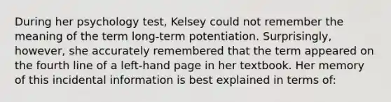 During her psychology test, Kelsey could not remember the meaning of the term long-term potentiation. Surprisingly, however, she accurately remembered that the term appeared on the fourth line of a left-hand page in her textbook. Her memory of this incidental information is best explained in terms of: