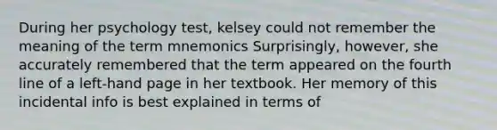 During her psychology test, kelsey could not remember the meaning of the term mnemonics Surprisingly, however, she accurately remembered that the term appeared on the fourth line of a left-hand page in her textbook. Her memory of this incidental info is best explained in terms of