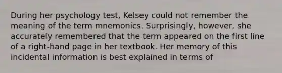 During her psychology test, Kelsey could not remember the meaning of the term mnemonics. Surprisingly, however, she accurately remembered that the term appeared on the first line of a right-hand page in her textbook. Her memory of this incidental information is best explained in terms of