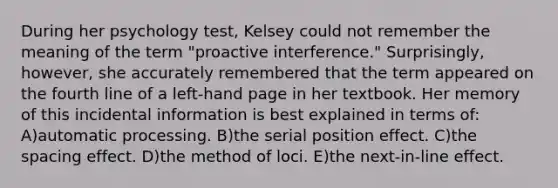 During her psychology test, Kelsey could not remember the meaning of the term "proactive interference." Surprisingly, however, she accurately remembered that the term appeared on the fourth line of a left-hand page in her textbook. Her memory of this incidental information is best explained in terms of: A)automatic processing. B)the serial position effect. C)the spacing effect. D)the method of loci. E)the next-in-line effect.