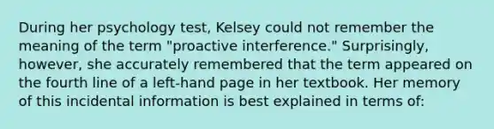 During her psychology test, Kelsey could not remember the meaning of the term "proactive interference." Surprisingly, however, she accurately remembered that the term appeared on the fourth line of a left-hand page in her textbook. Her memory of this incidental information is best explained in terms of: