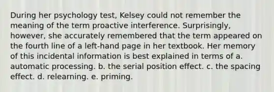 During her psychology test, Kelsey could not remember the meaning of the term proactive interference. Surprisingly, however, she accurately remembered that the term appeared on the fourth line of a left-hand page in her textbook. Her memory of this incidental information is best explained in terms of a. automatic processing. b. the serial position effect. c. the spacing effect. d. relearning. e. priming.