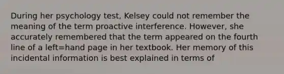 During her psychology test, Kelsey could not remember the meaning of the term proactive interference. However, she accurately remembered that the term appeared on the fourth line of a left=hand page in her textbook. Her memory of this incidental information is best explained in terms of