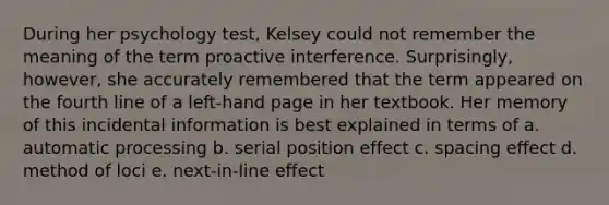 During her psychology test, Kelsey could not remember the meaning of the term proactive interference. Surprisingly, however, she accurately remembered that the term appeared on the fourth line of a left-hand page in her textbook. Her memory of this incidental information is best explained in terms of a. automatic processing b. serial position effect c. spacing effect d. method of loci e. next-in-line effect