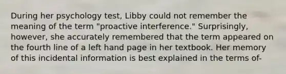 During her psychology test, Libby could not remember the meaning of the term "proactive interference." Surprisingly, however, she accurately remembered that the term appeared on the fourth line of a left hand page in her textbook. Her memory of this incidental information is best explained in the terms of-