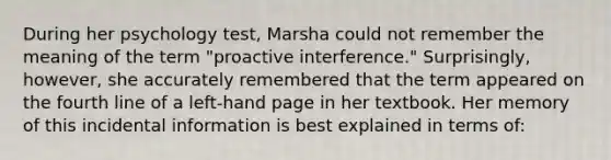 During her psychology test, Marsha could not remember the meaning of the term "proactive interference." Surprisingly, however, she accurately remembered that the term appeared on the fourth line of a left-hand page in her textbook. Her memory of this incidental information is best explained in terms of: