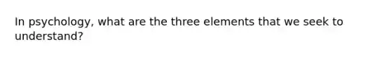 In psychology, what are the three elements that we seek to understand?