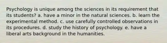 Psychology is unique among the sciences in its requirement that its students? a. have a minor in the natural sciences. b. learn the experimental method. c. use carefully controlled observations in its procedures. d. study the history of psychology. e. have a liberal arts background in the humanities.