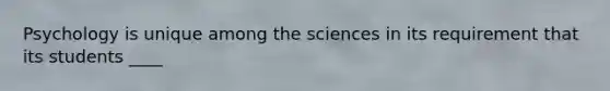 Psychology is unique among the sciences in its requirement that its students ____​