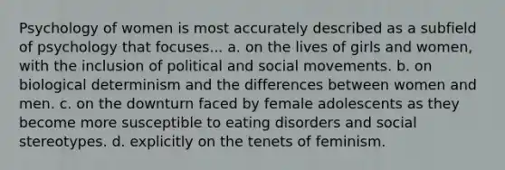 Psychology of women is most accurately described as a subfield of psychology that focuses... a. on the lives of girls and women, with the inclusion of political and social movements. b. on biological determinism and the differences between women and men. c. on the downturn faced by female adolescents as they become more susceptible to eating disorders and social stereotypes. d. explicitly on the tenets of feminism.