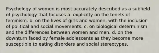 Psychology of women is most accurately described as a subfield of psychology that focuses a. explicitly on the tenets of feminism. b. on the lives of girls and women, with the inclusion of political and social movements. c. on biological determinism and the differences between women and men. d. on the downturn faced by female adolescents as they become more susceptible to eating disorders and social stereotypes.