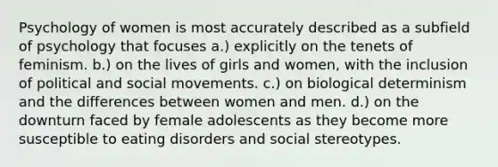 Psychology of women is most accurately described as a subfield of psychology that focuses a.) explicitly on the tenets of feminism. b.) on the lives of girls and women, with the inclusion of political and social movements. c.) on biological determinism and the differences between women and men. d.) on the downturn faced by female adolescents as they become more susceptible to eating disorders and social stereotypes.