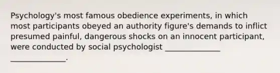 Psychology's most famous obedience experiments, in which most participants obeyed an authority figure's demands to inflict presumed painful, dangerous shocks on an innocent participant, were conducted by social psychologist ______________ ______________.