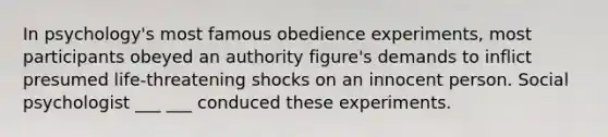 In psychology's most famous obedience experiments, most participants obeyed an authority figure's demands to inflict presumed life-threatening shocks on an innocent person. Social psychologist ___ ___ conduced these experiments.