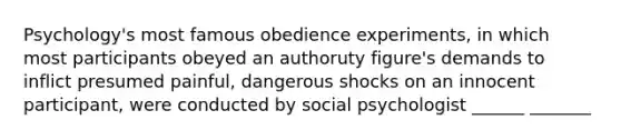 Psychology's most famous obedience experiments, in which most participants obeyed an authoruty figure's demands to inflict presumed painful, dangerous shocks on an innocent participant, were conducted by social psychologist ______ _______