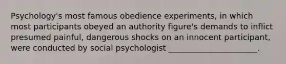 Psychology's most famous obedience experiments, in which most participants obeyed an authority figure's demands to inflict presumed painful, dangerous shocks on an innocent participant, were conducted by social psychologist ______________________.