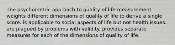 The psychometric approach to quality of life measurement weights different dimensions of quality of life to derive a single score. is applicable to social aspects of life but not health issues. are plagued by problems with validity. provides separate measures for each of the dimensions of quality of life.